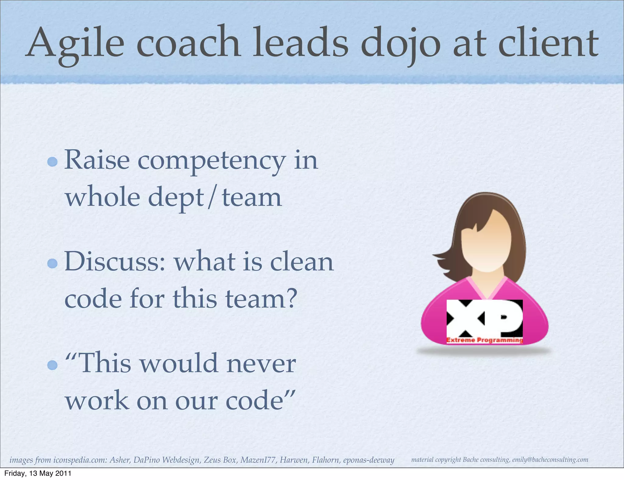 Agile coach leads dojo at client

                Raise competency in
                whole dept/team

                Discuss: what is clean
                code for this team?

                “This would never
                work on our code”
 images from iconspedia.com: Asher, DaPino Webdesign, Zeus Box, MazenI77, Harwen, Flahorn, eponas-deeway   material copyright Bache consulting, emily@bacheconsulting.com

Friday, 13 May 2011
 