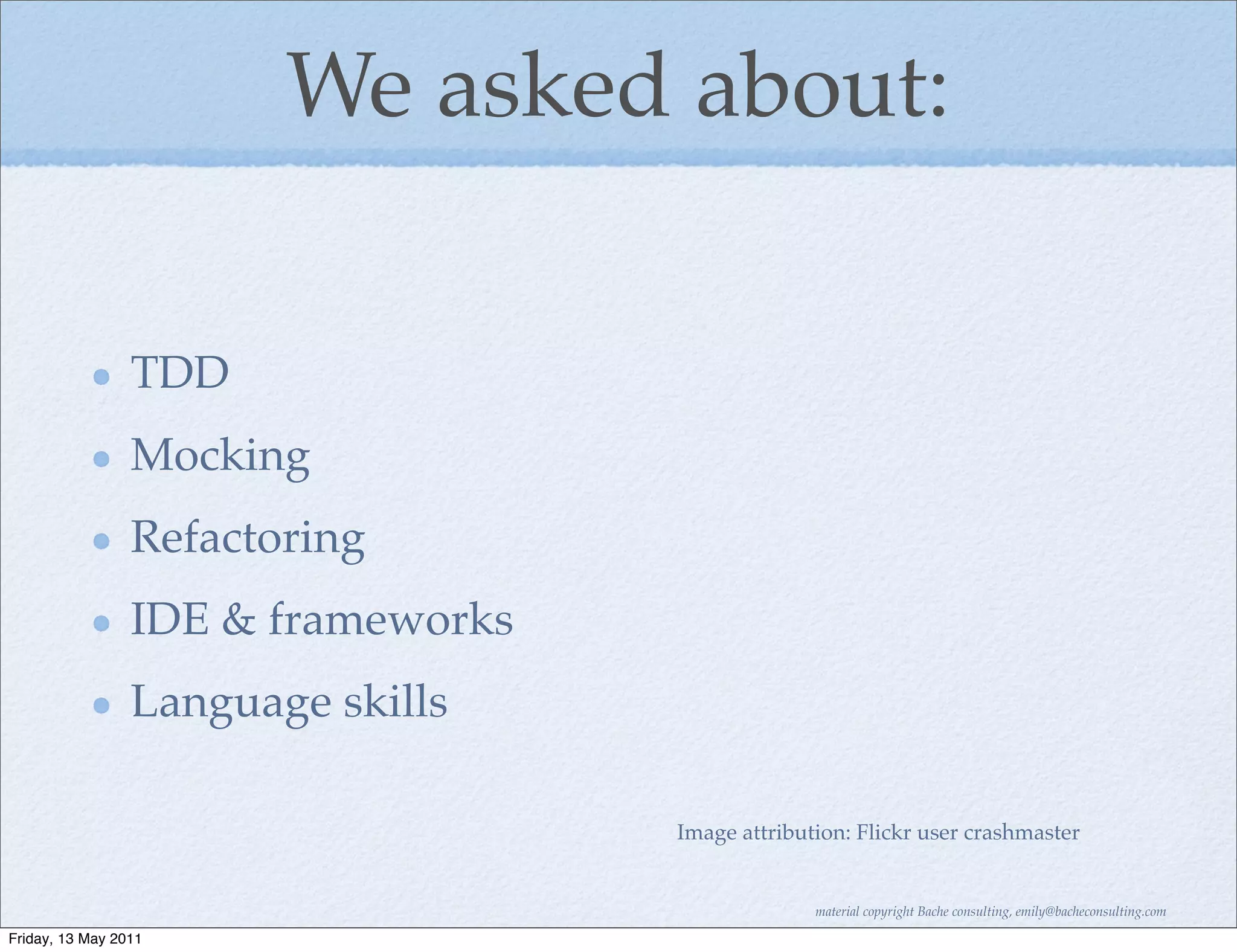 We asked about:

                 TDD
                 Mocking
                 Refactoring
                 IDE & frameworks
                 Language skills

                                    Image attribution: Flickr user crashmaster


                                                  material copyright Bache consulting, emily@bacheconsulting.com

Friday, 13 May 2011
 