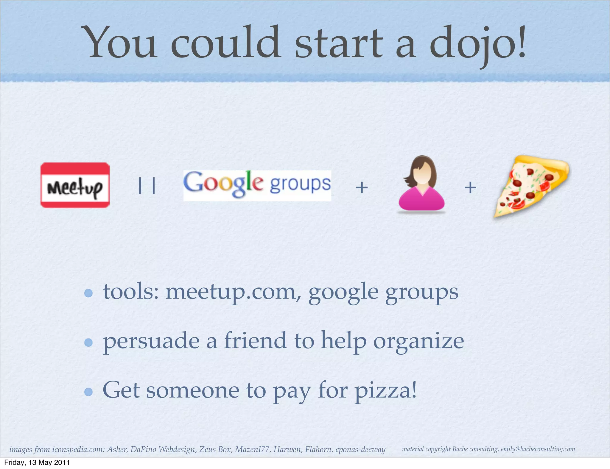 You could start a dojo!


                                  ||                                                           +                                 +



                          tools: meetup.com, google groups

                          persuade a friend to help organize

                          Get someone to pay for pizza!

 images from iconspedia.com: Asher, DaPino Webdesign, Zeus Box, MazenI77, Harwen, Flahorn, eponas-deeway   material copyright Bache consulting, emily@bacheconsulting.com

Friday, 13 May 2011
 