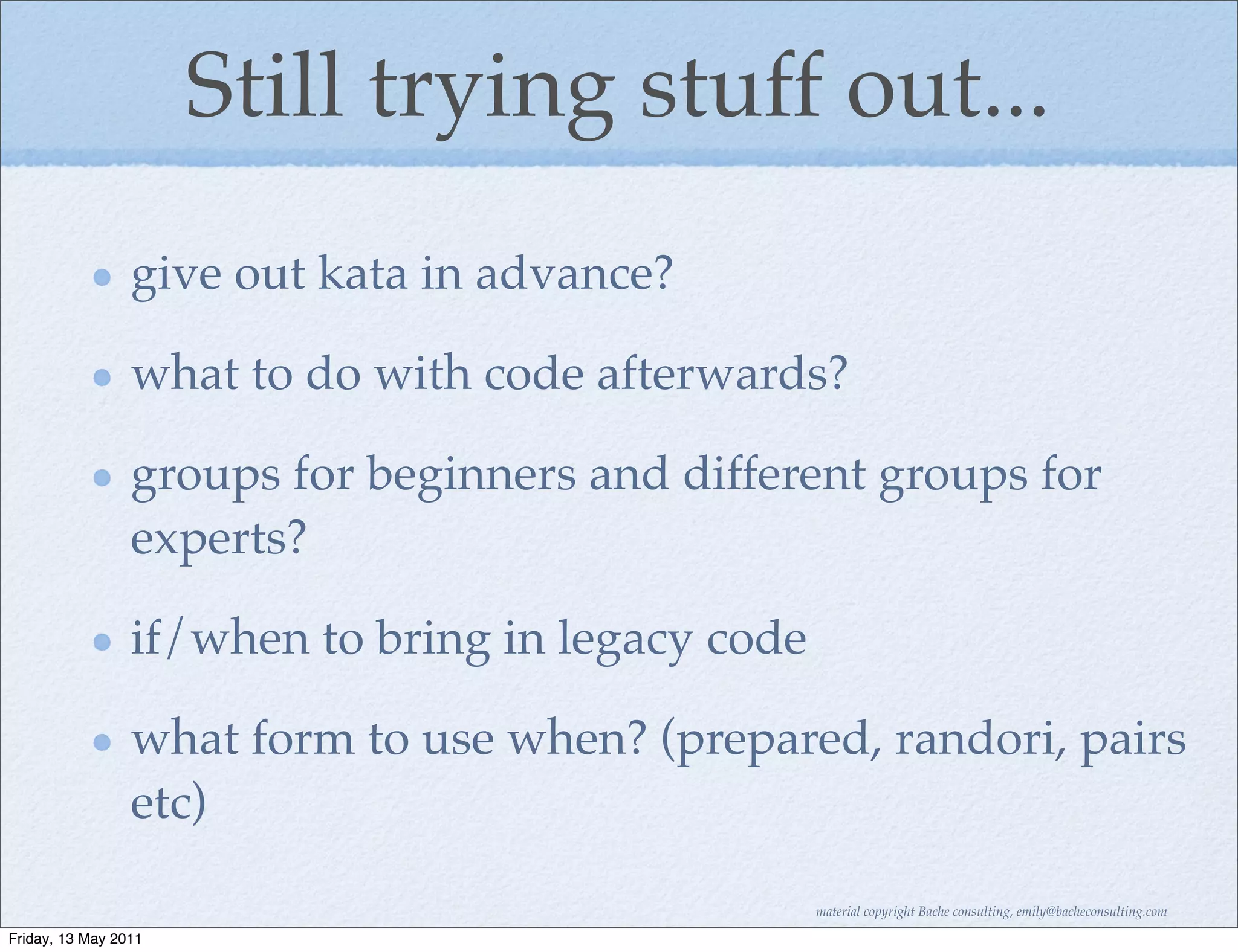 Still trying stuff out...
                 give out kata in advance?

                 what to do with code afterwards?

                 groups for beginners and different groups for
                 experts?

                 if/when to bring in legacy code

                 what form to use when? (prepared, randori, pairs
                 etc)

                                                   material copyright Bache consulting, emily@bacheconsulting.com

Friday, 13 May 2011
 