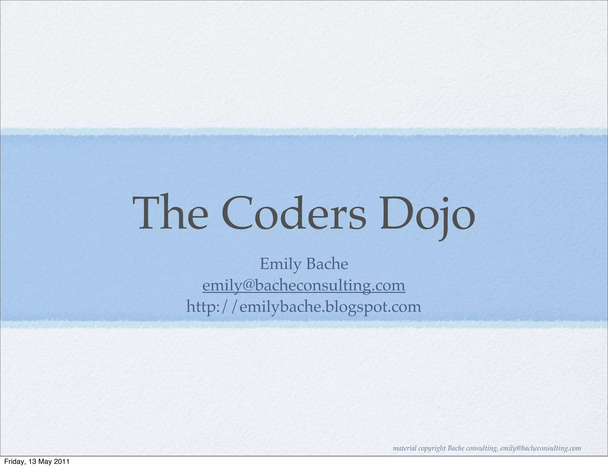 The Coders Dojo
                                 Emily Bache
                          emily@bacheconsulting.com
                        http://emilybache.blogspot.com




                                                  material copyright Bache consulting, emily@bacheconsulting.com
Friday, 13 May 2011
 