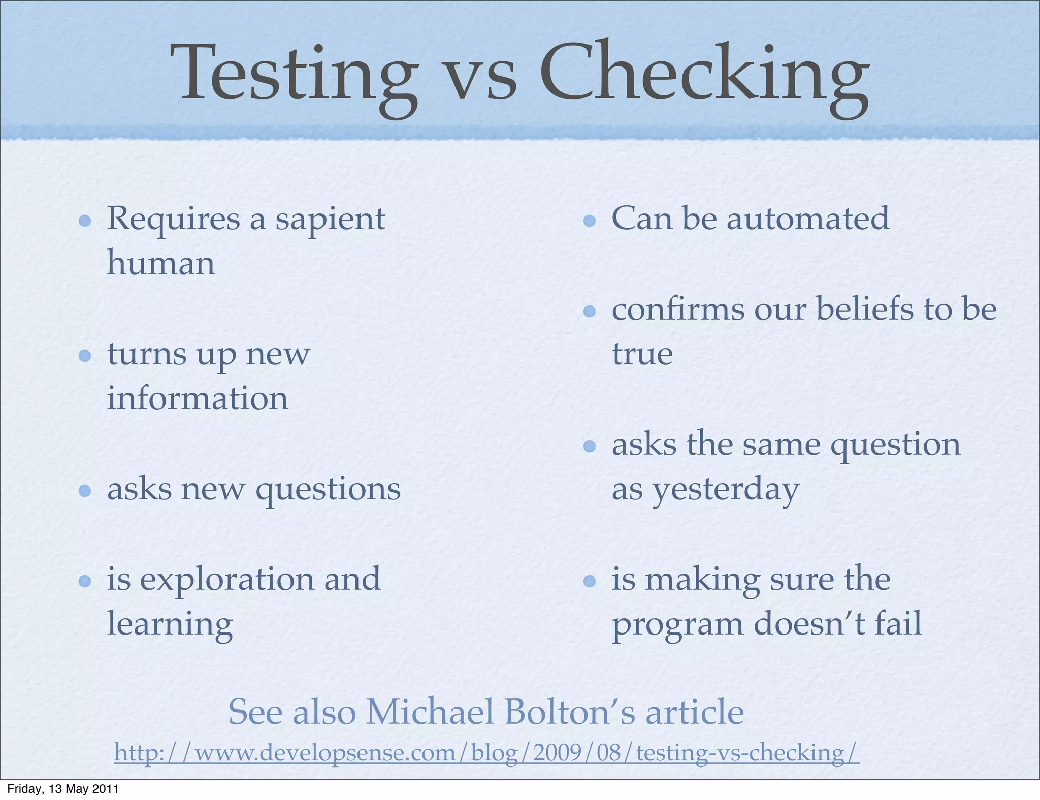 Testing vs Checking
                Requires a sapient                        Can be automated
                human
                                                          conﬁrms our beliefs to be
                turns up new                              true
                information
                                                          asks the same question
                asks new questions                        as yesterday

                is exploration and                        is making sure the
                learning                                  program doesn’t fail

                           See also Michael Bolton’s article
                  http://www.developsense.com/blog/2009/08/testing-vs-checking/
Friday, 13 May 2011
 