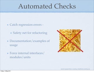 Automated Checks

                Catch regression errors -

                      Safety net for refactoring

                Documentation/examples of
                usage

                Force internal interfaces/
                modules/units


                                                   material copyright Bache consulting, emily@bacheconsulting.com
Friday, 13 May 2011
 