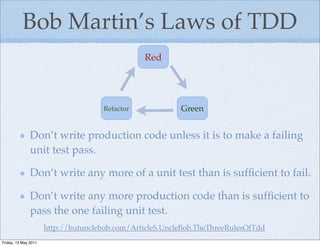 Bob Martin’s Laws of TDD
                                                Red




                                     Refactor             Green


               Don’t write production code unless it is to make a failing
               unit test pass.

               Don’t write any more of a unit test than is sufﬁcient to fail.

               Don’t write any more production code than is sufﬁcient to
               pass the one failing unit test.
                      http://butunclebob.com/ArticleS.UncleBob.TheThreeRulesOfTdd
Friday, 13 May 2011
 