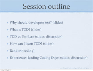 Session outline

                 Why should developers test? (slides)

                 What is TDD? (slides)

                 TDD vs Test Last (slides, discussion)

                 How can I learn TDD? (slides)

                 Randori (coding)

                 Experiences leading Coding Dojos (slides, discussion)

                                                    material copyright Bache consulting, emily@bacheconsulting.com
Friday, 13 May 2011
 