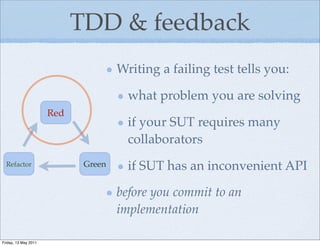 TDD & feedback
                                     Writing a failing test tells you:

                                       what problem you are solving
                      Red
                                       if your SUT requires many
                                       collaborators
  Refactor                   Green     if SUT has an inconvenient API

                                     before you commit to an
                                     implementation

Friday, 13 May 2011
 