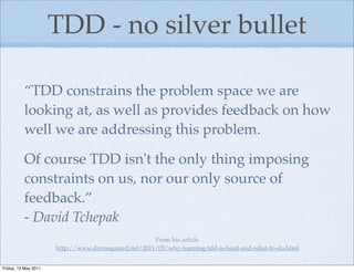 TDD - no silver bullet

          “TDD constrains the problem space we are
          looking at, as well as provides feedback on how
          well we are addressing this problem.

          Of course TDD isn't the only thing imposing
          constraints on us, nor our only source of
          feedback.”
          - David Tchepak
                                                     From his article
                      http://www.davesquared.net/2011/03/why-learning-tdd-is-hard-and-what-to-do.html


Friday, 13 May 2011
 