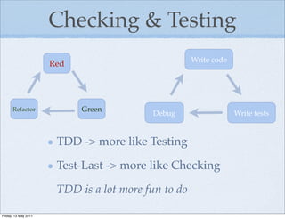 Checking & Testing
                                                     Write code
                      Red




      Refactor              Green
                                          Debug                   Write tests


                       TDD -> more like Testing

                       Test-Last -> more like Checking

                       TDD is a lot more fun to do

Friday, 13 May 2011
 
