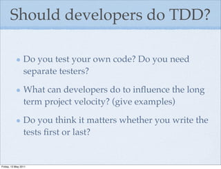 Should developers do TDD?

                 Do you test your own code? Do you need
                 separate testers?

                 What can developers do to inﬂuence the long
                 term project velocity? (give examples)

                 Do you think it matters whether you write the
                 tests ﬁrst or last?


Friday, 13 May 2011
 