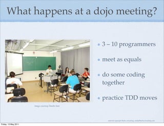 What happens at a dojo meeting?


                                                   3 – 10 programmers

                                                   meet as equals

                                                   do some coding
                                                   together

                                                   practice TDD moves
                      Image courtesy Danilo Sato




                                                     material copyright Bache consulting, emily@bacheconsulting.com

Friday, 13 May 2011
 