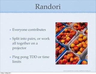 Randori


                      Everyone contributes

                      Split into pairs, or work
                      all together on a
                      projector

                      Ping pong TDD or time
                      limits

                                                  material copyright Bache consulting, emily@bacheconsulting.com

Friday, 13 May 2011
 