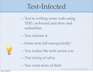 Test-Infected
                      You’re writing some code using
                      TDD, awkward and slow and
                      unfamiliar.

                      You refactor it.

                      Some tests fail unexpectedly!

                      You realize the tests saved you
                      That feeling of safety

                      You want more of that!
                                               material copyright Bache consulting, emily@bacheconsulting.com

Friday, 13 May 2011
 