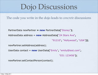 Dojo Discussions
          The code you write in the dojo leads to concrete discussions


             PartnerData newPartner = new PartnerData("Disney");

             AddressData address = new AddressData("24 Stars Ave",

                                                "91210", "Hollywood", "USA"));

             newPartner.setAddress(address);

             UserData contact = new UserData("Emily", "emily@test.com",

                                                     "031 123456");

             newPartner.setContactPerson(contact);




Friday, 13 May 2011
 