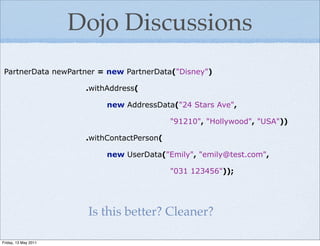 Dojo Discussions
 PartnerData newPartner = new PartnerData("Disney")

                       .withAddress(

                            new AddressData("24 Stars Ave",

                                             "91210", "Hollywood", "USA"))

                       .withContactPerson(

                            new UserData("Emily", "emily@test.com",

                                             "031 123456"));




                       Is this better? Cleaner?

Friday, 13 May 2011
 