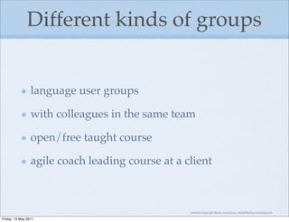Different kinds of groups


                 language user groups

                 with colleagues in the same team

                 open/free taught course

                 agile coach leading course at a client



                                                  material copyright Bache consulting, emily@bacheconsulting.com

Friday, 13 May 2011
 