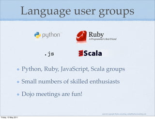 Language user groups


                              .js

                      Python, Ruby, JavaScript, Scala groups

                      Small numbers of skilled enthusiasts

                      Dojo meetings are fun!


                                                   material copyright Bache consulting, emily@bacheconsulting.com

Friday, 13 May 2011
 