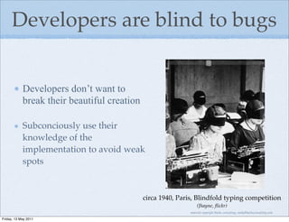 Developers are blind to bugs


            Developers don’t want to
            break their beautiful creation

            Subconciously use their
            knowledge of the
            implementation to avoid weak
            spots


                                             circa 1940, Paris, Blindfold typing competition
                                                                 (Jhayne, ﬂickr)
                                                             material copyright Bache consulting, emily@bacheconsulting.com

Friday, 13 May 2011
 