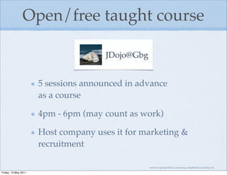 Open/free taught course

                                      JDojo@Gbg


                      5 sessions announced in advance
                      as a course

                      4pm - 6pm (may count as work)

                      Host company uses it for marketing &
                      recruitment

                                                  material copyright Bache consulting, emily@bacheconsulting.com

Friday, 13 May 2011
 