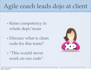 Agile coach leads dojo at client

                Raise competency in
                whole dept/team

                Discuss: what is clean
                code for this team?

                “This would never
                work on our code”
 images from iconspedia.com: Asher, DaPino Webdesign, Zeus Box, MazenI77, Harwen, Flahorn, eponas-deeway   material copyright Bache consulting, emily@bacheconsulting.com

Friday, 13 May 2011
 