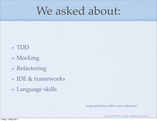 We asked about:

                 TDD
                 Mocking
                 Refactoring
                 IDE & frameworks
                 Language skills

                                    Image attribution: Flickr user crashmaster


                                                  material copyright Bache consulting, emily@bacheconsulting.com

Friday, 13 May 2011
 