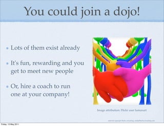 You could join a dojo!

          Lots of them exist already

          It's fun, rewarding and you
          get to meet new people

          Or, hire a coach to run
          one at your company!

                                        Image attribution: Flickr user lumaxart


                                                material copyright Bache consulting, emily@bacheconsulting.com

Friday, 13 May 2011
 
