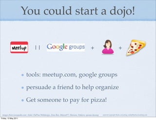 You could start a dojo!


                                  ||                                                           +                                 +



                          tools: meetup.com, google groups

                          persuade a friend to help organize

                          Get someone to pay for pizza!

 images from iconspedia.com: Asher, DaPino Webdesign, Zeus Box, MazenI77, Harwen, Flahorn, eponas-deeway   material copyright Bache consulting, emily@bacheconsulting.com

Friday, 13 May 2011
 