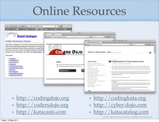 Online Resources




                http://codingdojo.org   http://codingkata.org
                http://codersdojo.org   http://cyber-dojo.com
                http://katacasts.com    http://katacatalog.com
                                           material copyright Bache consulting, emily@bacheconsulting.com
Friday, 13 May 2011
 