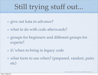 Still trying stuff out...
                 give out kata in advance?

                 what to do with code afterwards?

                 groups for beginners and different groups for
                 experts?

                 if/when to bring in legacy code

                 what form to use when? (prepared, randori, pairs
                 etc)

                                                   material copyright Bache consulting, emily@bacheconsulting.com

Friday, 13 May 2011
 