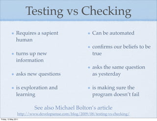 Testing vs Checking
                Requires a sapient                        Can be automated
                human
                                                          conﬁrms our beliefs to be
                turns up new                              true
                information
                                                          asks the same question
                asks new questions                        as yesterday

                is exploration and                        is making sure the
                learning                                  program doesn’t fail

                           See also Michael Bolton’s article
                  http://www.developsense.com/blog/2009/08/testing-vs-checking/
Friday, 13 May 2011
 
