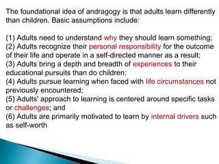 The foundational idea of andragogy is that adults learn differently
than children. Basic assumptions include:

(1) Adults need to understand why they should learn something;
(2) Adults recognize their personal responsibility for the outcome
of their life and operate in a self-directed manner as a result;
(3) Adults bring a depth and breadth of experiences to their
educational pursuits than do children;
(4) Adults pursue learning when faced with life circumstances not
previously encountered;
(5) Adults' approach to learning is centered around specific tasks
or challenges; and
(6) Adults are primarily motivated to learn by internal drivers such
as self-worth
 