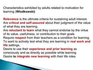 Characteristics exhibited by adults related to motivation for
learning (Wlodkowski)

Relevance is the ultimate criteria for sustaining adult interest.
Are critical and self-assured about their judgment of the value
of what they are learning.
Are reluctant to learn what they cannot endorse by the virtue
of its value, usefulness, or contribution to their goals
Require respect from their teachers as a condition for learning.
To want to actively test what they are learning in real work and
life settings.
Desire to use their experience and prior learning as
consciously and as directly as possible while learning
Desire to integrate new learning with their life roles
 
