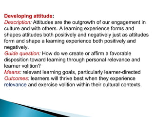 Developing attitude:
Description: Attitudes are the outgrowth of our engagement in
culture and with others. A learning experience forms and
shapes attitudes both positively and negatively just as attitudes
form and shape a learning experience both positively and
negatively.
Guide question: How do we create or affirm a favorable
disposition toward learning through personal relevance and
learner volition?
Means: relevant learning goals, particularly learner-directed
Outcomes: learners will thrive best when they experience
relevance and exercise volition within their cultural contexts.
 