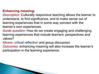 Enhancing meaning:
Description: Culturally responsive teaching allows the learner to
understand, to find significance, and to make sense out of
learning experiences that in some way connect with the
learner’s own experiences.
Guide question: How do we create engaging and challenging
learning experiences that include learners’ perspectives and
values?
Means: critical reflection and group discussion
Outcomes: enhancing meaning will also increase the learner’s
participation in the learning experience.
 