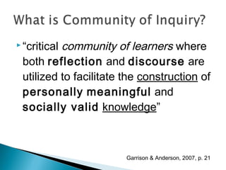 community of learners where
 “critical

 both reflection and discourse are
 utilized to facilitate the construction of
 personally meaningful and
 socially valid knowledge”



                        Garrison & Anderson, 2007, p. 21
 