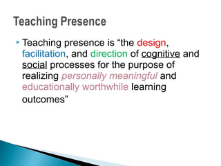  Teaching   presence is “the design,
 facilitation, and direction of cognitive and
 social processes for the purpose of
 realizing personally meaningful and
 educationally worthwhile learning
 outcomes”
 