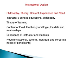 Instructional Design


Philosophy, Theory, Content, Experience and Need
Instructor’s general educational philosophy
Theory of learning
Content or Field, the theory and logic, the data and
relationships
Experience of instructor and students
Need (Institutional, societal, individual and corporate
needs of participants)
 