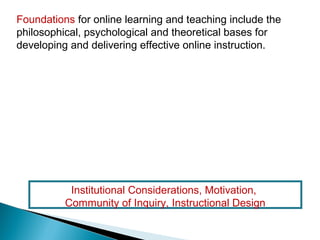 Foundations for online learning and teaching include the
philosophical, psychological and theoretical bases for
developing and delivering effective online instruction.




           Institutional Considerations, Motivation,
          Community of Inquiry, Instructional Design
 