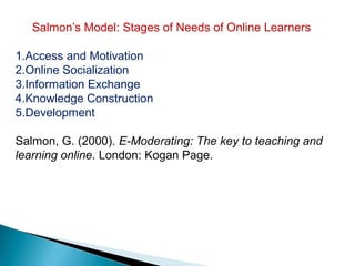 Salmon’s Model: Stages of Needs of Online Learners

1.Access and Motivation
2.Online Socialization
3.Information Exchange
4.Knowledge Construction
5.Development

Salmon, G. (2000). E-Moderating: The key to teaching and
learning online. London: Kogan Page.
 