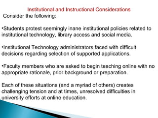Institutional and Instructional Considerations
Consider the following:

•Students protest seemingly inane institutional policies related to
institutional technology, library access and social media.

•Institutional Technology administrators faced with difficult
decisions regarding selection of supported applications.

•Faculty members who are asked to begin teaching online with no
appropriate rationale, prior background or preparation.

Each of these situations (and a myriad of others) creates
challenging tension and at times, unresolved difficulties in
university efforts at online education.
 