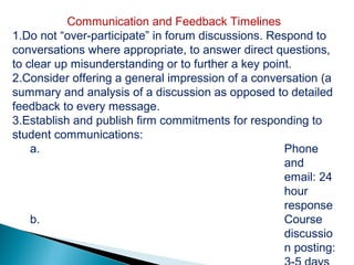 Communication and Feedback Timelines
1.Do not “over-participate” in forum discussions. Respond to
conversations where appropriate, to answer direct questions,
to clear up misunderstanding or to further a key point.
2.Consider offering a general impression of a conversation (a
summary and analysis of a discussion as opposed to detailed
feedback to every message.
3.Establish and publish firm commitments for responding to
student communications:
    a.                                               Phone
                                                     and
                                                     email: 24
                                                     hour
                                                     response
    b.                                               Course
                                                     discussio
                                                     n posting:
 
