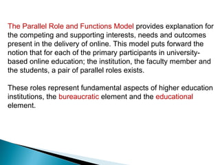 The Parallel Role and Functions Model provides explanation for
the competing and supporting interests, needs and outcomes
present in the delivery of online. This model puts forward the
notion that for each of the primary participants in university-
based online education; the institution, the faculty member and
the students, a pair of parallel roles exists.

These roles represent fundamental aspects of higher education
institutions, the bureaucratic element and the educational
element.
 