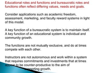 Educational roles and functions and bureaucratic roles and
functions often reflect differing values, needs and goals.

Consider applications such as academic freedom,
assessment, marketing, and faculty reward systems in light
of this model.

A key function of a bureaucratic system is to maintain itself.
A key function of an educational system is individual and
community growth.

The functions are not mutually exclusive, and do at times
compete with each other.

Instructors are not autonomous and work within a system
that requires commitments and investments that at times
appear to be counter-productive to the aim of
              supporting growth.
 