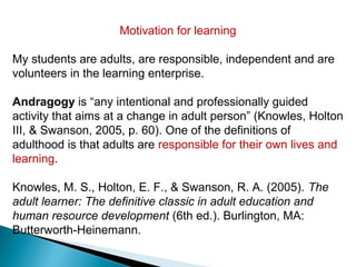 Motivation for learning

My students are adults, are responsible, independent and are
volunteers in the learning enterprise.

Andragogy is “any intentional and professionally guided
activity that aims at a change in adult person” (Knowles, Holton
III, & Swanson, 2005, p. 60). One of the definitions of
adulthood is that adults are responsible for their own lives and
learning.

Knowles, M. S., Holton, E. F., & Swanson, R. A. (2005). The
adult learner: The definitive classic in adult education and
human resource development (6th ed.). Burlington, MA:
Butterworth-Heinemann.
 