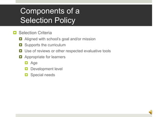 Components of a
Selection Policy
 Selection Criteria
 Aligned with school’s goal and/or mission
 Supports the curriculum
 Use of reviews or other respected evaluative tools
 Appropriate for learners
 Age
 Development level
 Special needs
10
 