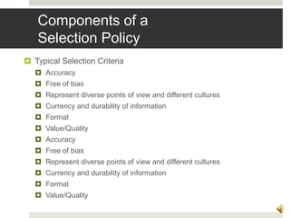 Components of a
Selection Policy
 Typical Selection Criteria
 Accuracy
 Free of bias
 Represent diverse points of view and different cultures
 Currency and durability of information
 Format
 Value/Quality
 Accuracy
 Free of bias
 Represent diverse points of view and different cultures
 Currency and durability of information
 Format
 Value/Quality
11
 