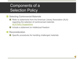 Components of a
Selection Policy
 Selecting Controversial Materials
 Refer to statements from the American Library Association (ALA)
regarding the selection of controversial materials
ALA Policy Suggestions
 Include a statement on intellectual freedom
 Reconsideration
 Specific procedures for handling challenged materials
12
 