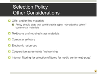 Selection Policy
Other Considerations
 Gifts, and/or free materials
 Policy should state that same criteria apply; may address use of
commercial materials
 Textbooks and required class materials
 Computer software
 Electronic resources
 Cooperative agreements / networking
 Internet filtering (or selection of items for media center web page)
13
 