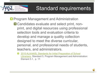 3
Standard requirements
Program Management and Administration
Candidates evaluate and select print, non-
print, and digital resources using professional
selection tools and evaluation criteria to
develop and manage a quality collection
designed to meet the diverse curricular,
personal, and professional needs of students,
teachers, and administrators.
 2010 ALA/AASL Standards for Initial Preparation of School
Librarians, Standard 5, Program Management and Administration:
Element 5.1, p. 17.
 