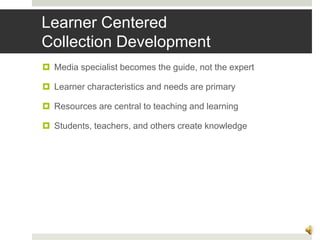 Learner Centered
Collection Development
 Media specialist becomes the guide, not the expert
 Learner characteristics and needs are primary
 Resources are central to teaching and learning
 Students, teachers, and others create knowledge
6
 