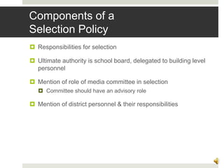 Components of a
Selection Policy
 Responsibilities for selection
 Ultimate authority is school board, delegated to building level
personnel
 Mention of role of media committee in selection
 Committee should have an advisory role
 Mention of district personnel & their responsibilities
9
 